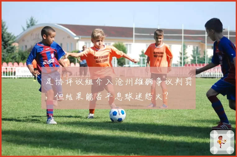 足协评议组介入沧州雄狮争议判罚，但结果能否平息球迷怒火？