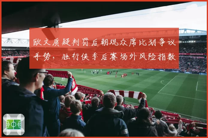 欧文质疑判罚后朝观众席比划争议手势，独行侠季后赛场外风险指数陡增？