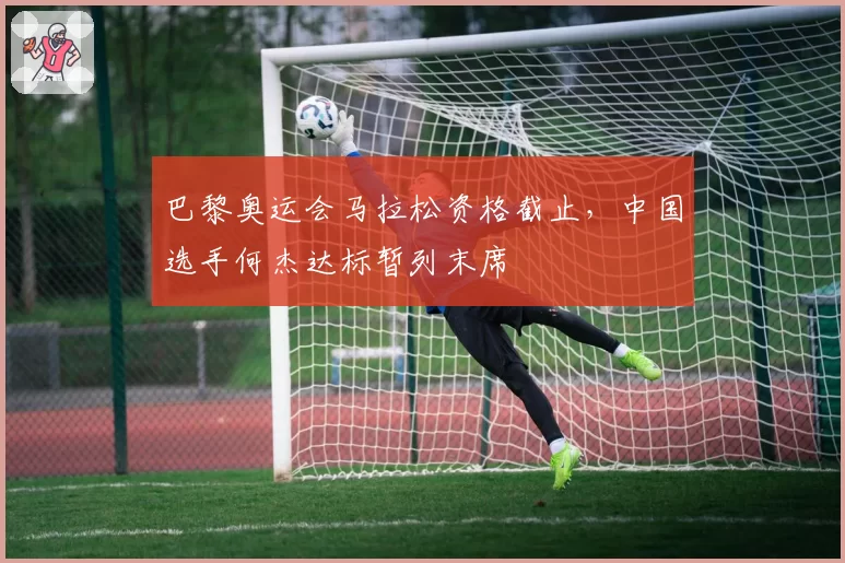 巴黎奥运会马拉松资格截止，中国选手何杰达标暂列末席