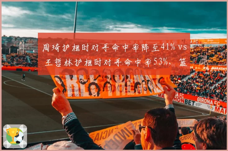 周琦护框时对手命中率降至41% vs 王哲林护框时对手命中率53%，篮下防守影响力天壤之别