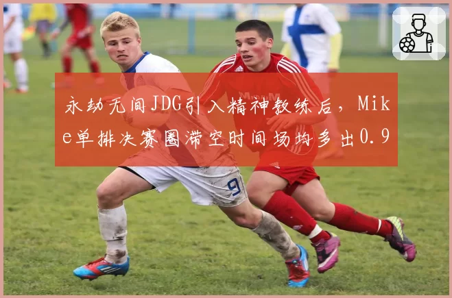 永劫无间JDG引入精神教练后，Mike单排决赛圈滞空时间场均多出0.9秒领跑NBPL