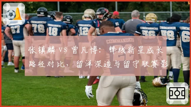 张镇麟 vs 曾凡博：锋线新星成长路径对比，留洋深造与留守联赛影响各自发展