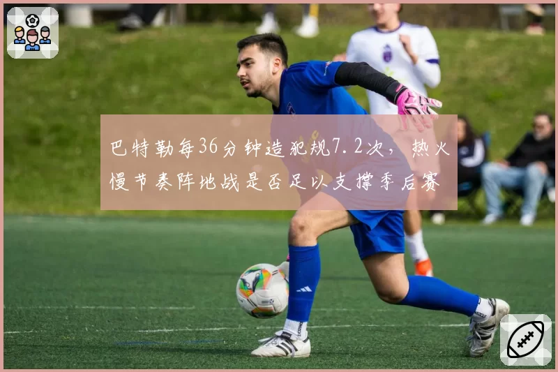 巴特勒每36分钟造犯规7.2次，热火慢节奏阵地战是否足以支撑季后赛强度？
