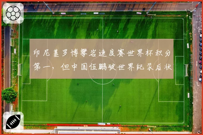 印尼基罗博攀岩速度赛世界杯积分第一，但中国伍鹏破世界纪录后状态更火热