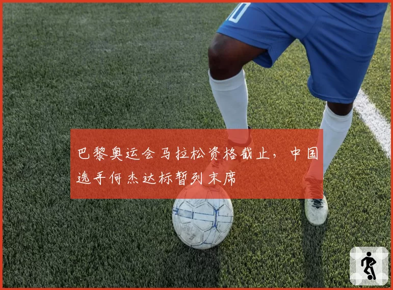 巴黎奥运会马拉松资格截止，中国选手何杰达标暂列末席