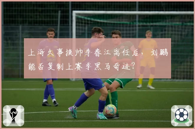 上海久事换帅李春江离任后，刘鹏能否复制上赛季黑马奇迹？