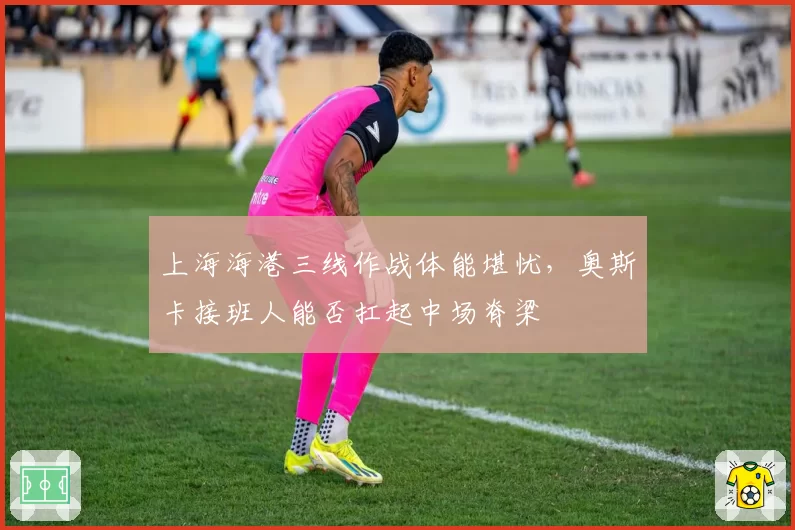 上海海港三线作战体能堪忧,奥斯卡接班人能否扛起中场脊梁
