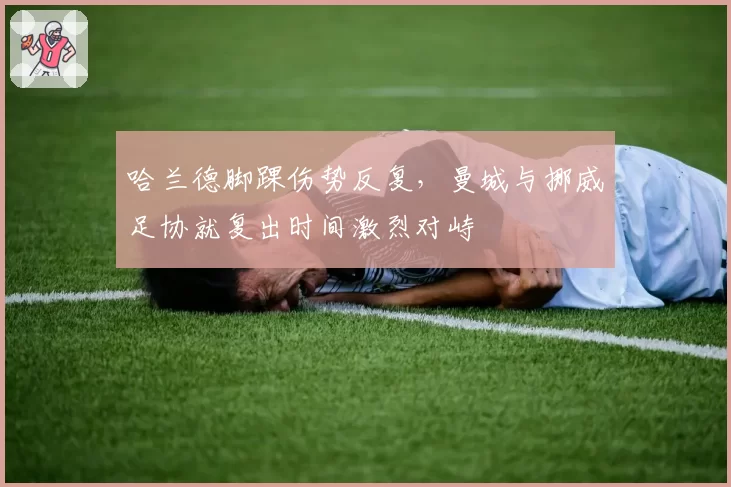 哈兰德脚踝伤势反复，曼城与挪威足协就复出时间激烈对峙