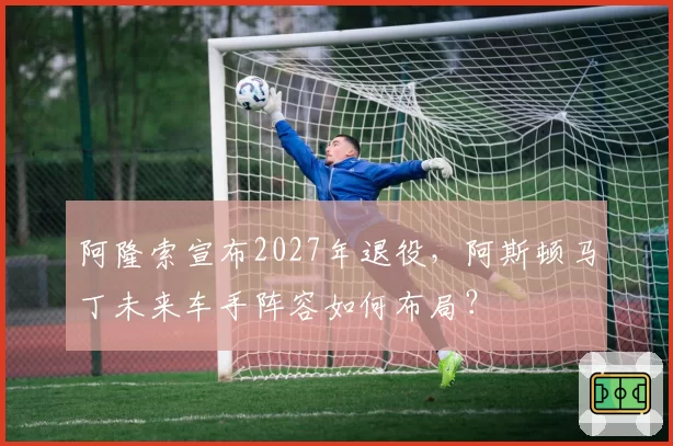 阿隆索宣布2027年退役，阿斯顿马丁未来车手阵容如何布局？