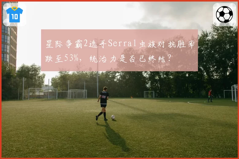 星际争霸2选手Serral虫族对抗胜率跌至53%，统治力是否已终结？