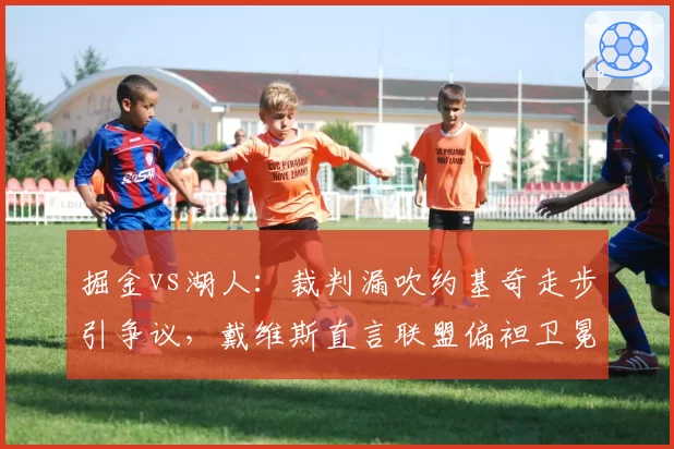 掘金vs湖人：裁判漏吹约基奇走步引争议，戴维斯直言联盟偏袒卫冕冠军