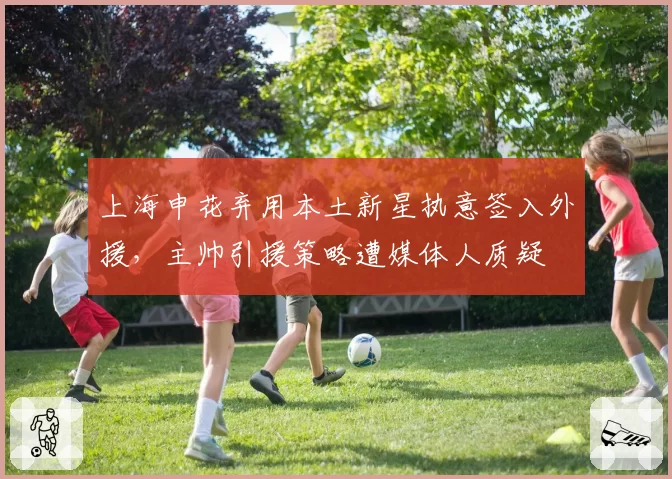 上海申花弃用本土新星执意签入外援,主帅引援策略遭媒体人质疑