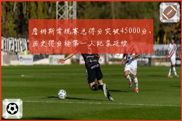 詹姆斯常规赛总得分突破45000分，历史得分榜第一人纪录延续