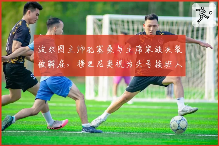 波尔图主帅孔塞桑与主席家族决裂被解雇，穆里尼奥视为头号接班人选