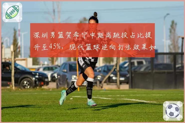 深圳男篮贺希宁中距离跳投占比提升至45%,现代篮球逆向打法效果如何?