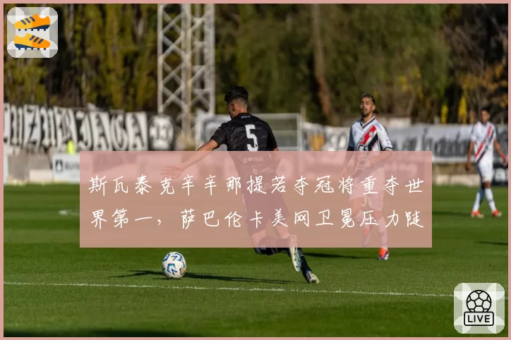 斯瓦泰克辛辛那提若夺冠将重夺世界第一，萨巴伦卡美网卫冕压力陡增