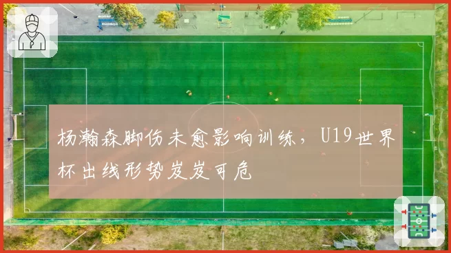 杨瀚森脚伤未愈影响训练，U19世界杯出线形势岌岌可危