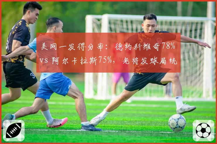 美网一发得分率:德约科维奇78% vs 阿尔卡拉斯75%,老将发球局统治力依旧
