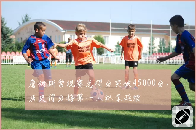 詹姆斯常规赛总得分突破45000分，历史得分榜第一人纪录延续