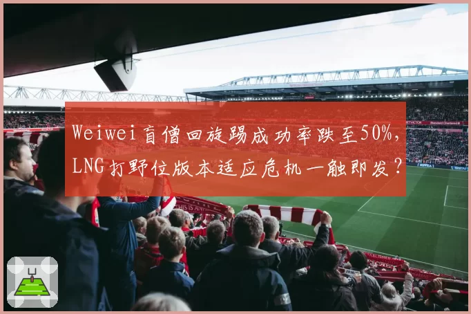 Weiwei盲僧回旋踢成功率跌至50%,LNG打野位版本适应危机一触即发?