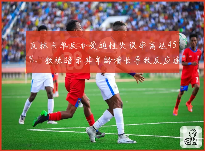 瓦林卡单反非受迫性失误率高达45%,教练暗示其年龄增长导致反应速度下降