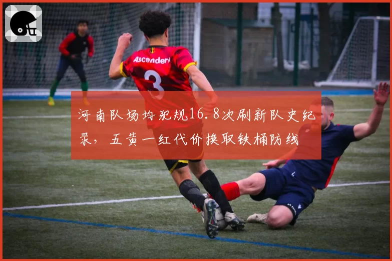 河南队场均犯规16.8次刷新队史纪录，五黄一红代价换取铁桶防线