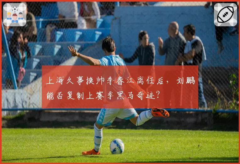 上海久事换帅李春江离任后，刘鹏能否复制上赛季黑马奇迹？