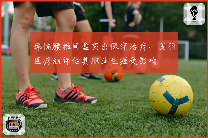 韩悦腰椎间盘突出保守治疗，国羽医疗组评估其职业生涯受影响