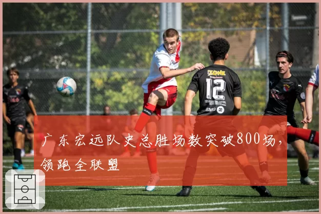 广东宏远队史总胜场数突破800场，领跑全联盟