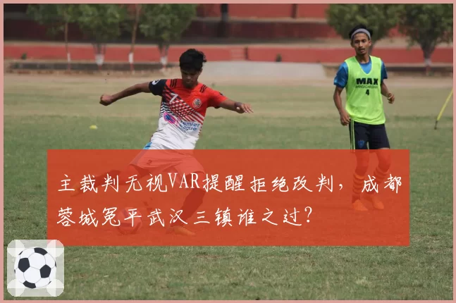 主裁判无视VAR提醒拒绝改判，成都蓉城冤平武汉三镇谁之过？