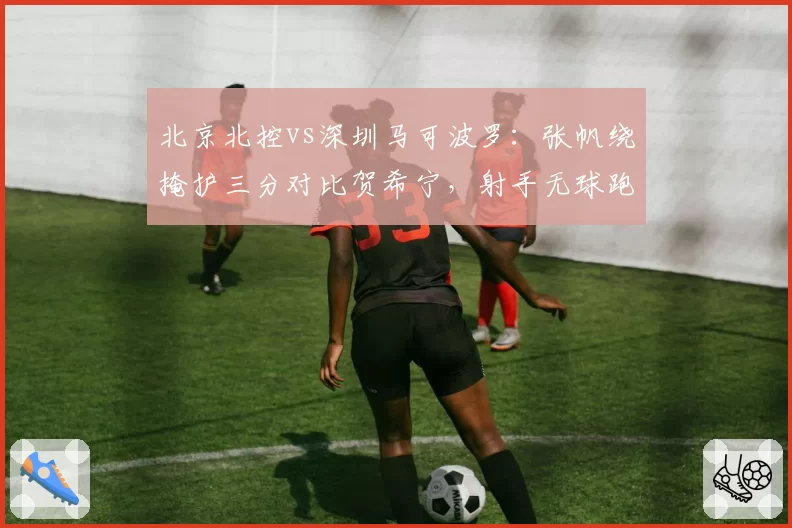 北京北控vs深圳马可波罗：张帆绕掩护三分对比贺希宁，射手无球跑位战术权重悬殊