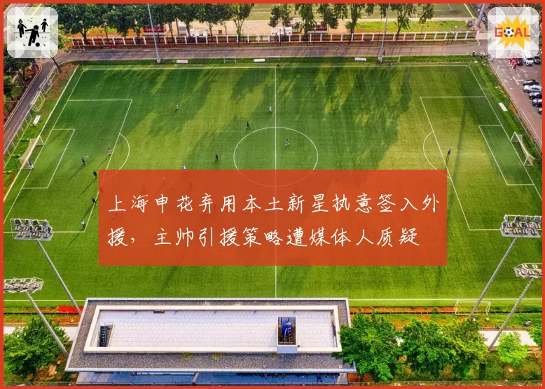 上海申花弃用本土新星执意签入外援,主帅引援策略遭媒体人质疑