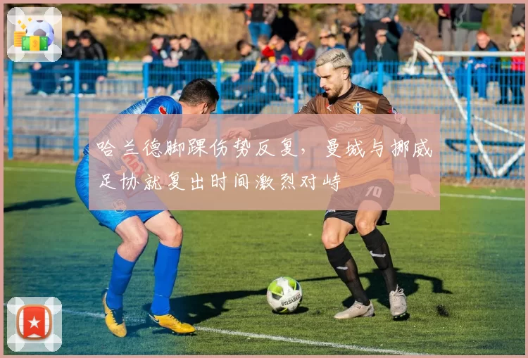 哈兰德脚踝伤势反复，曼城与挪威足协就复出时间激烈对峙