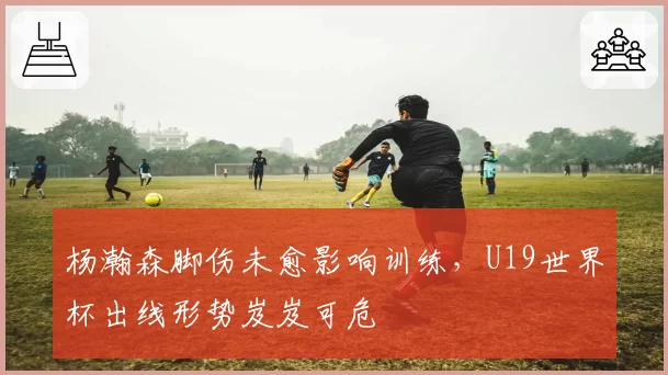 杨瀚森脚伤未愈影响训练，U19世界杯出线形势岌岌可危